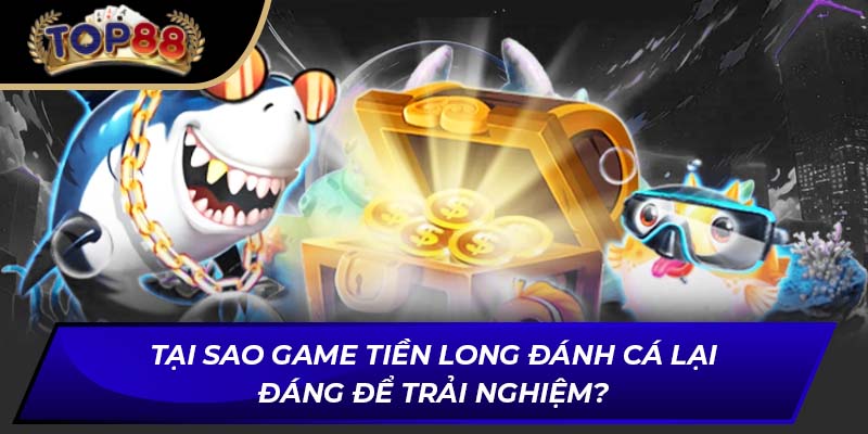 Tại sao game Tiền Long đánh cá lại đáng để trải nghiệm?